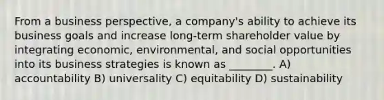 From a business perspective, a company's ability to achieve its business goals and increase long-term shareholder value by integrating economic, environmental, and social opportunities into its business strategies is known as ________. A) accountability B) universality C) equitability D) sustainability