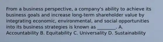 From a business perspective, a company's ability to achieve its business goals and increase long-term shareholder value by integrating economic, environmental, and social opportunities into its business strategies is known as ________. A. Accountability B. Equitability C. Universality D. Sustainability