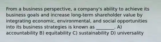 From a business perspective, a company's ability to achieve its business goals and increase long-term shareholder value by integrating economic, environmental, and social opportunities into its business strategies is known as ________. A) accountability B) equitability C) sustainability D) universality