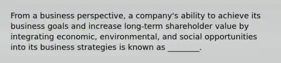 From a business perspective, a company's ability to achieve its business goals and increase long-term shareholder value by integrating economic, environmental, and social opportunities into its business strategies is known as ________.