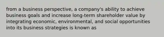 from a business perspective, a company's ability to achieve business goals and increase long-term shareholder value by integrating economic, environmental, and social opportunities into its business strategies is known as