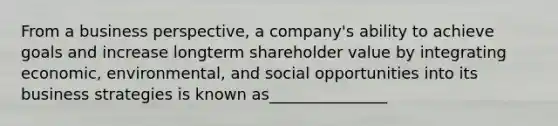 From a business perspective, a company's ability to achieve goals and increase longterm shareholder value by integrating economic, environmental, and social opportunities into its business strategies is known as_______________