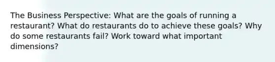 The Business Perspective: What are the goals of running a restaurant? What do restaurants do to achieve these goals? Why do some restaurants fail? Work toward what important dimensions?