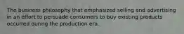 The business philosophy that emphasized selling and advertising in an effort to persuade consumers to buy existing products occurred during the production era.