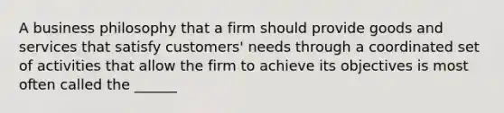 A business philosophy that a firm should provide goods and services that satisfy customers' needs through a coordinated set of activities that allow the firm to achieve its objectives is most often called the ______