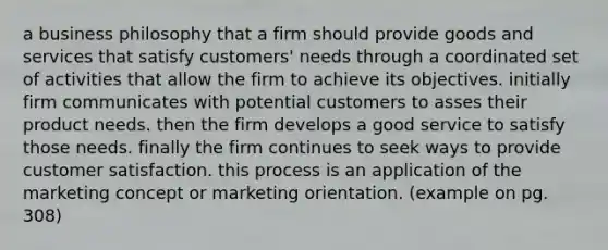 a business philosophy that a firm should provide goods and services that satisfy customers' needs through a coordinated set of activities that allow the firm to achieve its objectives. initially firm communicates with potential customers to asses their product needs. then the firm develops a good service to satisfy those needs. finally the firm continues to seek ways to provide customer satisfaction. this process is an application of the marketing concept or marketing orientation. (example on pg. 308)