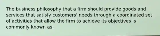 The business philosophy that a firm should provide goods and services that satisfy customers' needs through a coordinated set of activities that allow the firm to achieve its objectives is commonly known as: