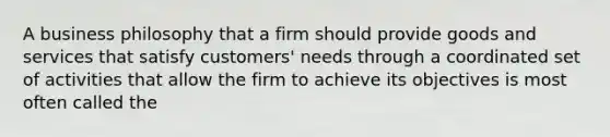 A business philosophy that a firm should provide goods and services that satisfy customers' needs through a coordinated set of activities that allow the firm to achieve its objectives is most often called the