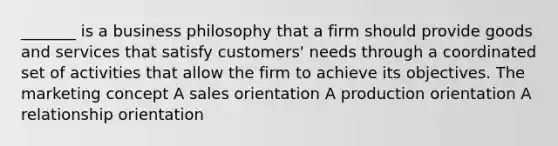 _______ is a business philosophy that a firm should provide goods and services that satisfy customers' needs through a coordinated set of activities that allow the firm to achieve its objectives. The marketing concept A sales orientation A production orientation A relationship orientation