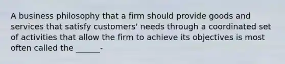 A business philosophy that a firm should provide goods and services that satisfy customers' needs through a coordinated set of activities that allow the firm to achieve its objectives is most often called the ______-