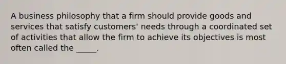 A business philosophy that a firm should provide goods and services that satisfy customers' needs through a coordinated set of activities that allow the firm to achieve its objectives is most often called the _____.