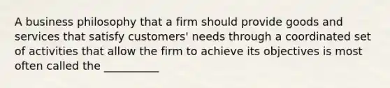 A business philosophy that a firm should provide goods and services that satisfy customers' needs through a coordinated set of activities that allow the firm to achieve its objectives is most often called the __________