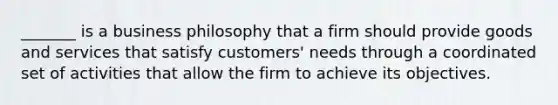 _______ is a business philosophy that a firm should provide goods and services that satisfy customers' needs through a coordinated set of activities that allow the firm to achieve its objectives.