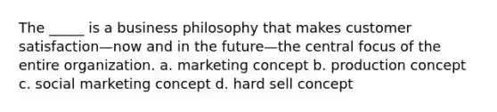 The _____ is a business philosophy that makes customer satisfaction—now and in the future—the central focus of the entire organization. a. marketing concept b. production concept c. social marketing concept d. hard sell concept