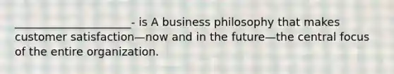 _____________________- is A business philosophy that makes customer satisfaction—now and in the future—the central focus of the entire organization.