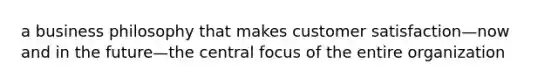 a business philosophy that makes customer satisfaction—now and in the future—the central focus of the entire organization