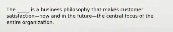 The _____ is a business philosophy that makes customer satisfaction—now and in the future—the central focus of the entire organization.