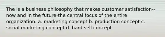 The is a business philosophy that makes customer satisfaction--now and in the future-the central focus of the entire organization. a. marketing concept b. production concept c. social marketing concept d. hard sell concept