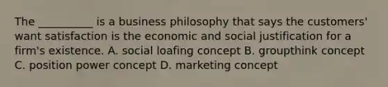 The __________ is a business philosophy that says the customers' want satisfaction is the economic and social justification for a firm's existence. A. social loafing concept B. groupthink concept C. position power concept D. marketing concept