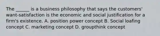 The ______ is a business philosophy that says the customers' want-satisfaction is the economic and social justification for a firm's existence. A. position power concept B. Social loafing concept C. marketing concept D. groupthink concept