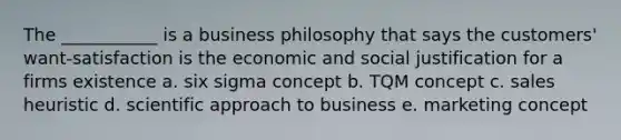 The ___________ is a business philosophy that says the customers' want-satisfaction is the economic and social justification for a firms existence a. six sigma concept b. TQM concept c. sales heuristic d. scientific approach to business e. marketing concept