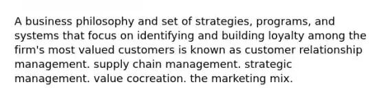 A business philosophy and set of strategies, programs, and systems that focus on identifying and building loyalty among the firm's most valued customers is known as customer relationship management. supply chain management. strategic management. value cocreation. the marketing mix.