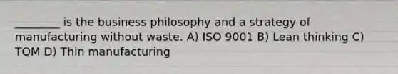 ________ is the business philosophy and a strategy of manufacturing without waste. A) ISO 9001 B) Lean thinking C) TQM D) Thin manufacturing