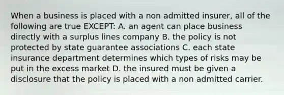 When a business is placed with a non admitted insurer, all of the following are true EXCEPT: A. an agent can place business directly with a surplus lines company B. the policy is not protected by state guarantee associations C. each state insurance department determines which types of risks may be put in the excess market D. the insured must be given a disclosure that the policy is placed with a non admitted carrier.