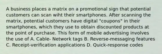 A business places a matrix on a promotional sign that potential customers can scan wiht their smartphones. After scanning the matrix, potential customers have digital "coupons" in their smartphones, which they use to obtain discounted products at the point of purchase. This form of mobile advertising involves the use of A. Cable- Network tags B. Reverse-messaging features C. Receipt-verification applications D. Quick-response codes