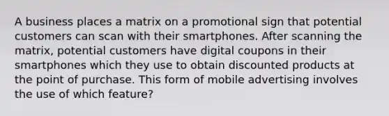 A business places a matrix on a promotional sign that potential customers can scan with their smartphones. After scanning the matrix, potential customers have digital coupons in their smartphones which they use to obtain discounted products at the point of purchase. This form of mobile advertising involves the use of which feature?