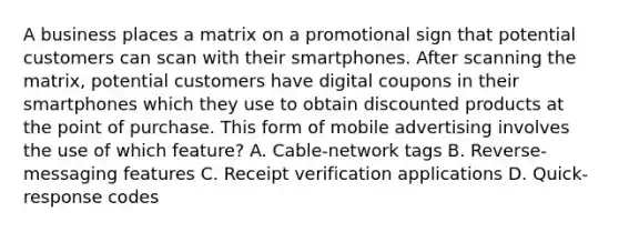 A business places a matrix on a promotional sign that potential customers can scan with their smartphones. After scanning the matrix, potential customers have digital coupons in their smartphones which they use to obtain discounted products at the point of purchase. This form of mobile advertising involves the use of which feature? A. Cable-network tags B. Reverse-messaging features C. Receipt verification applications D. Quick-response codes