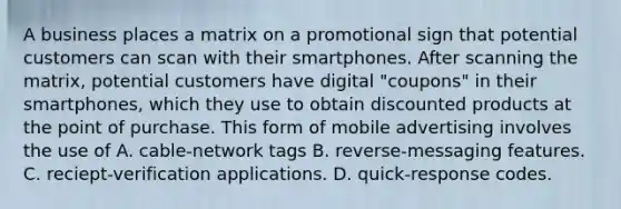 A business places a matrix on a promotional sign that potential customers can scan with their smartphones. After scanning the matrix, potential customers have digital "coupons" in their smartphones, which they use to obtain discounted products at the point of purchase. This form of mobile advertising involves the use of A. cable-network tags B. reverse-messaging features. C. reciept-verification applications. D. quick-response codes.