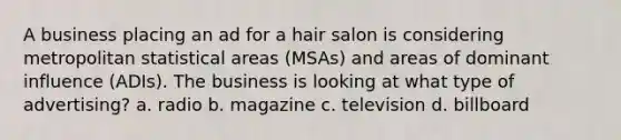 A business placing an ad for a hair salon is considering metropolitan statistical areas (MSAs) and areas of dominant influence (ADIs). The business is looking at what type of advertising? a. radio b. magazine c. television d. billboard