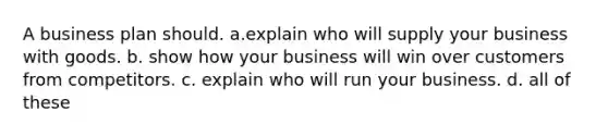 A business plan should. a.explain who will supply your business with goods. b. show how your business will win over customers from competitors. c. explain who will run your business. d. all of these