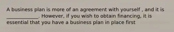 A business plan is more of an agreement with yourself , and it is _____________. However, if you wish to obtain financing, it is essential that you have a business plan in place first