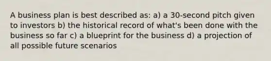 A business plan is best described as: a) a 30-second pitch given to investors b) the historical record of what's been done with the business so far c) a blueprint for the business d) a projection of all possible future scenarios