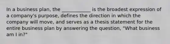 In a business​ plan, the​ ____________ is the broadest expression of a​ company's purpose, defines the direction in which the company will​ move, and serves as a thesis statement for the entire business plan by answering the​ question, "What business am I​ in?"