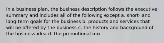 In a business plan, ​the business description follows the executive summary and includes all of the following except a. ​short- and long-term goals for the business b. ​products and services that will be offered by the business c. ​the history and background of the business idea d. the promotional mix