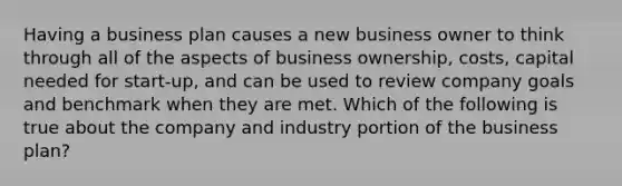 Having a business plan causes a new business owner to think through all of the aspects of business ownership, costs, capital needed for start-up, and can be used to review company goals and benchmark when they are met. Which of the following is true about the company and industry portion of the business plan?