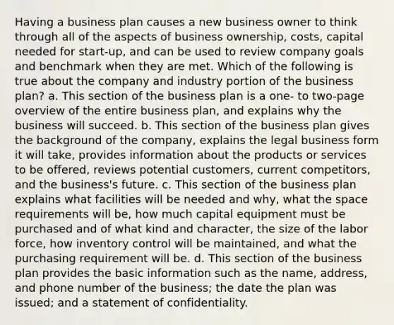 Having a business plan causes a new business owner to think through all of the aspects of business ownership, costs, capital needed for start-up, and can be used to review company goals and benchmark when they are met. Which of the following is true about the company and industry portion of the business plan? a. This section of the business plan is a one- to two-page overview of the entire business plan, and explains why the business will succeed. b. This section of the business plan gives the background of the company, explains the legal business form it will take, provides information about the products or services to be offered, reviews potential customers, current competitors, and the business's future. c. This section of the business plan explains what facilities will be needed and why, what the space requirements will be, how much capital equipment must be purchased and of what kind and character, the size of the labor force, how inventory control will be maintained, and what the purchasing requirement will be. d. This section of the business plan provides the basic information such as the name, address, and phone number of the business; the date the plan was issued; and a statement of confidentiality.