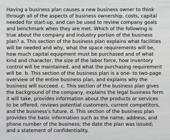 Having a business plan causes a new business owner to think through all of the aspects of business ownership, costs, capital needed for start-up, and can be used to review company goals and benchmark when they are met. Which of the following is true about the company and industry portion of the business plan? a. This section of the business plan explains what facilities will be needed and why, what the space requirements will be, how much capital equipment must be purchased and of what kind and character, the size of the labor force, how inventory control will be maintained, and what the purchasing requirement will be. b. This section of the business plan is a one- to two-page overview of the entire business plan, and explains why the business will succeed. c. This section of the business plan gives the background of the company, explains the legal business form it will take, provides information about the products or services to be offered, reviews potential customers, current competitors, and the business's future. d. This section of the business plan provides the basic information such as the name, address, and phone number of the business; the date the plan was issued; and a statement of confidentiality.