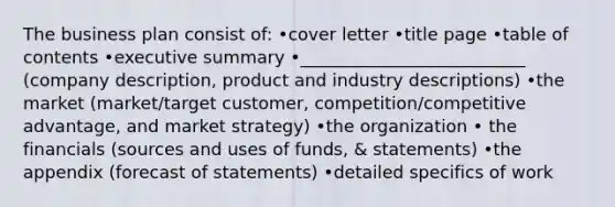 The business plan consist of: •cover letter •title page •table of contents •executive summary •__________________________ (company description, product and industry descriptions) •the market (market/target customer, competition/competitive advantage, and market strategy) •the organization • the financials (sources and uses of funds, & statements) •the appendix (forecast of statements) •detailed specifics of work