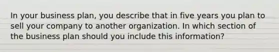 In your business plan, you describe that in five years you plan to sell your company to another organization. In which section of the business plan should you include this information?