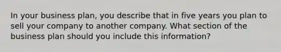 In your business plan, you describe that in five years you plan to sell your company to another company. What section of the business plan should you include this information?