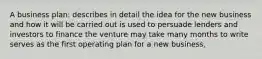 A business plan: describes in detail the idea for the new business and how it will be carried out is used to persuade lenders and investors to finance the venture may take many months to write serves as the first operating plan for a new business,