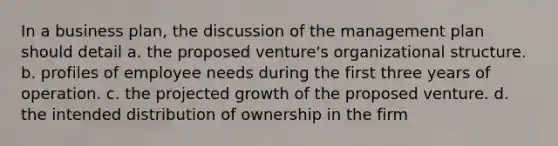 In a business plan, the discussion of the management plan should detail a. the proposed venture's organizational structure. b. profiles of employee needs during the first three years of operation. c. the projected growth of the proposed venture. d. the intended distribution of ownership in the firm