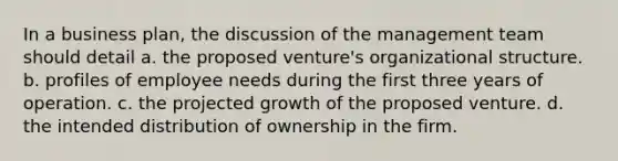 In a business plan, the discussion of the management team should detail a. the proposed venture's organizational structure. b. profiles of employee needs during the first three years of operation. c. the projected growth of the proposed venture. d. the intended distribution of ownership in the firm.