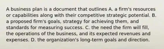 A business plan is a document that outlines A. a firm's resources or capabilities along with their competitive strategic potential. B. a proposed firm's goals, strategy for achieving them, and standards for measuring success. C. the need the firm will fill, the operations of the business, and its expected revenues and expenses. D. the organization's long-term goals and direction.