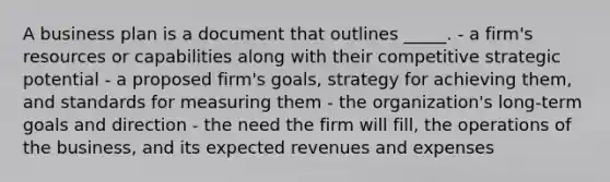 A business plan is a document that outlines _____. - a firm's resources or capabilities along with their competitive strategic potential - a proposed firm's goals, strategy for achieving them, and standards for measuring them - the organization's long-term goals and direction - the need the firm will fill, the operations of the business, and its expected revenues and expenses