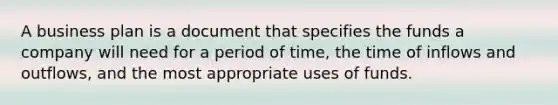 A business plan is a document that specifies the funds a company will need for a period of time, the time of inflows and outflows, and the most appropriate uses of funds.